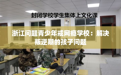 浙江问题青少年戒网瘾学校：解决叛逆期的孩子问题