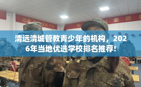 清远清城管教青少年的机构，2026年当地优选学校排名推荐!
