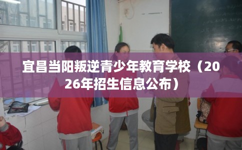 宜昌当阳叛逆青少年教育学校（2026年招生信息公布）