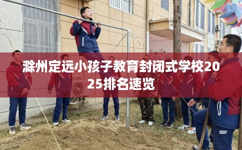 滁州定远小孩子教育封闭式学校2025排名速览
