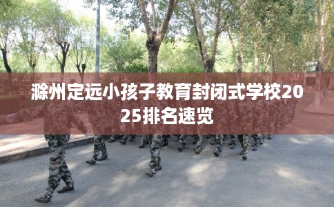 滁州定远小孩子教育封闭式学校2025排名速览