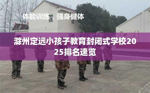 滁州定远小孩子教育封闭式学校2025排名速览