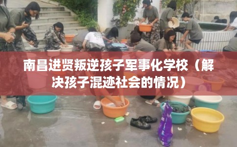 南昌进贤叛逆孩子军事化学校（解决孩子混迹社会的情况）