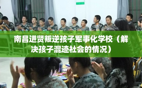 南昌进贤叛逆孩子军事化学校（解决孩子混迹社会的情况）