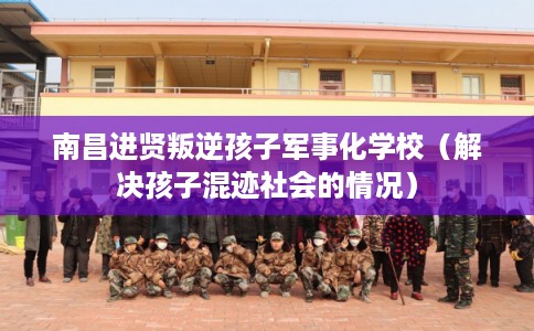 南昌进贤叛逆孩子军事化学校（解决孩子混迹社会的情况）