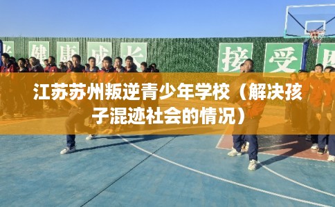 江苏苏州叛逆青少年学校（解决孩子混迹社会的情况）