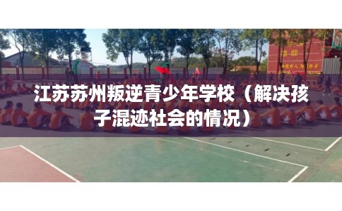 江苏苏州叛逆青少年学校（解决孩子混迹社会的情况）