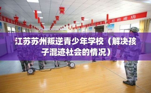 江苏苏州叛逆青少年学校（解决孩子混迹社会的情况）