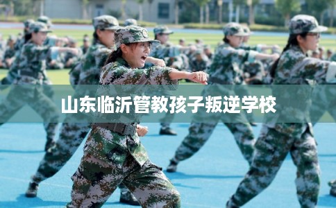 山东临沂管教孩子叛逆学校