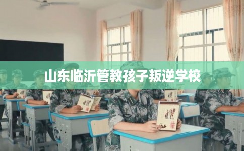 山东临沂管教孩子叛逆学校