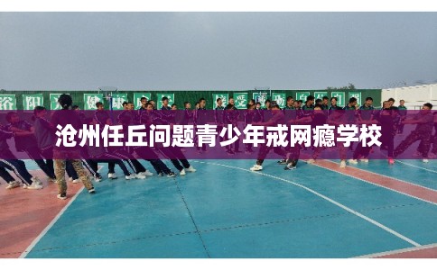 沧州任丘问题青少年戒网瘾学校