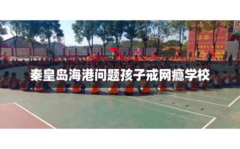 秦皇岛海港问题孩子戒网瘾学校