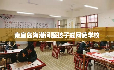 秦皇岛海港问题孩子戒网瘾学校