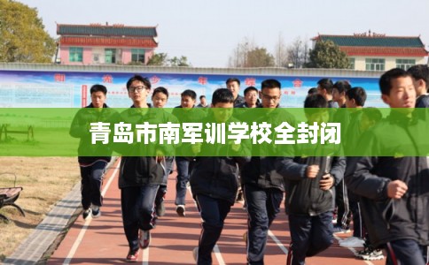青岛市南军训学校全封闭 青岛市南军训学校全封闭