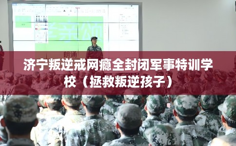 济宁叛逆戒网瘾全封闭军事特训学校（拯救叛逆孩子）
