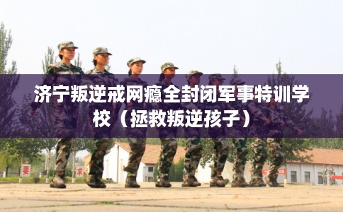 济宁叛逆戒网瘾全封闭军事特训学校（拯救叛逆孩子）