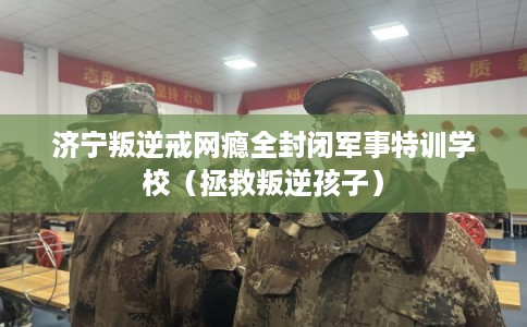 济宁叛逆戒网瘾全封闭军事特训学校（拯救叛逆孩子）