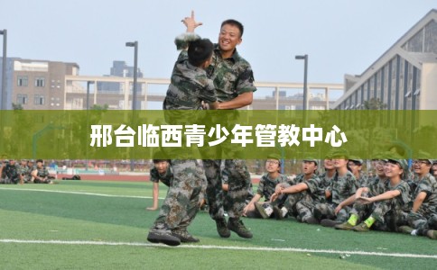 邢台临西青少年管教中心 邢台临西青少年管教中心