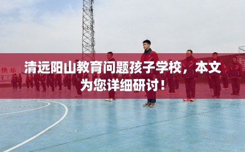 清远阳山教育问题孩子学校,本文为您详细研讨! 清远阳山教育问题孩子学校,本文为您详细研讨!