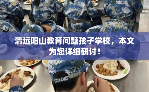 清远阳山教育问题孩子学校，本文为您详细研讨！
