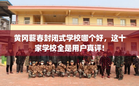 黄冈蕲春封闭式学校哪个好，这十家学校全是用户真评!