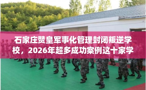 石家庄赞皇军事化管理封闭叛逆学校，2026年超多成功案例这十家学校！