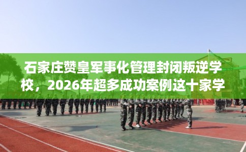 石家庄赞皇军事化管理封闭叛逆学校，2026年超多成功案例这十家学校！