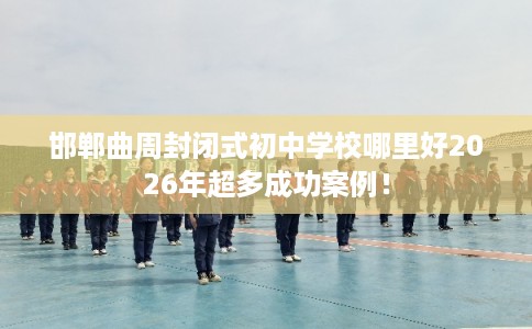 邯郸曲周封闭式初中学校哪里好2026年超多成功案例! 邯郸曲周封闭式初中学校哪里好2026年超多成功案例!