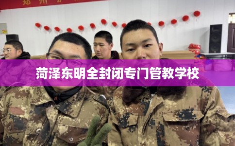 菏泽东明全封闭专门管教学校 菏泽东明全封闭专门管教学校