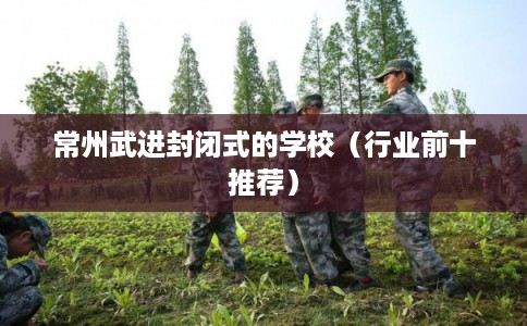 常州武进封闭式的学校(行业前十推荐) 常州武进封闭式的学校(行业前十推荐)