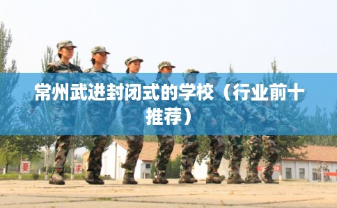 常州武进封闭式的学校(行业前十推荐) 常州武进封闭式的学校(行业前十推荐)
