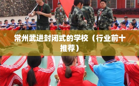 常州武进封闭式的学校(行业前十推荐) 常州武进封闭式的学校(行业前十推荐)
