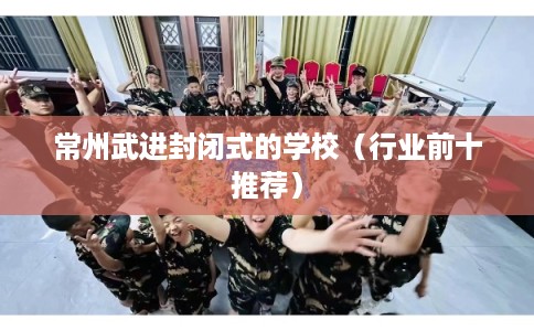 常州武进封闭式的学校（行业前十推荐）