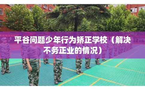 平谷问题少年行为矫正学校（解决不务正业的情况）