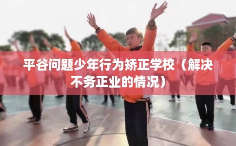 平谷问题少年行为矫正学校（解决不务正业的情况）