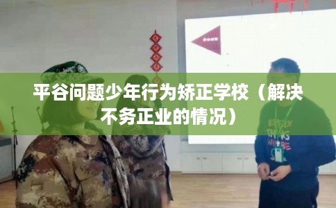 平谷问题少年行为矫正学校（解决不务正业的情况）