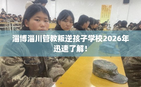 淄博淄川管教叛逆孩子学校2026年迅速了解！