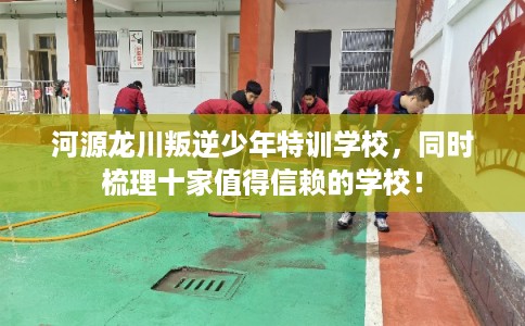 河源龙川叛逆少年特训学校,同时梳理十家值得信赖的学校! 河源龙川叛逆少年特训学校,同时梳理十家值得信赖的学校!