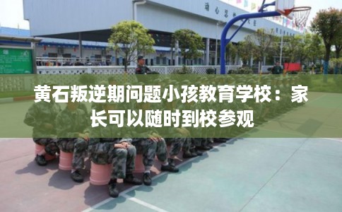 黄石叛逆期问题小孩教育学校：家长可以随时到校参观