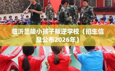 临沂兰陵小孩子叛逆学校（招生信息公布2026年）