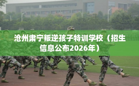 沧州肃宁叛逆孩子特训学校(招生信息公布2026年) 沧州肃宁叛逆孩子特训学校(招生信息公布2026年)