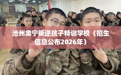 沧州肃宁叛逆孩子特训学校（招生信息公布2026年）