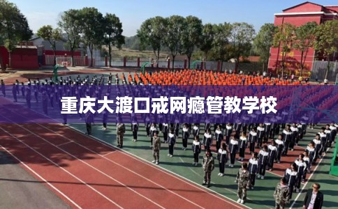 重庆大渡口戒网瘾管教学校