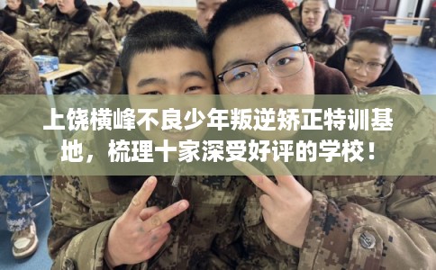 上饶横峰不良少年叛逆矫正特训基地，梳理十家深受好评的学校！