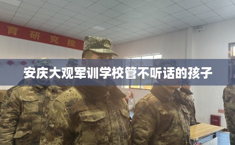 安庆大观军训学校管不听话的孩子 安庆大观军训学校管不听话的孩子