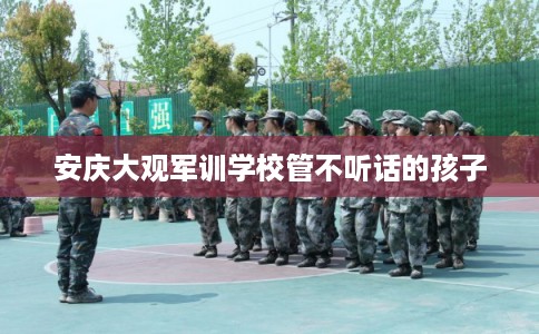 安庆大观军训学校管不听话的孩子 安庆大观军训学校管不听话的孩子