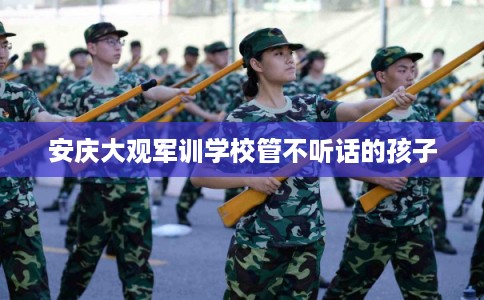 安庆大观军训学校管不听话的孩子