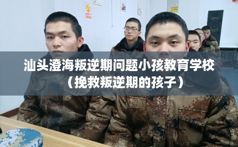 汕头澄海叛逆期问题小孩教育学校（挽救叛逆期的孩子）