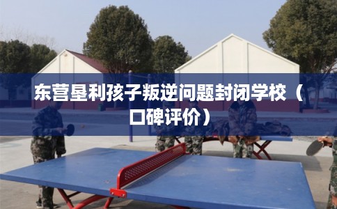 东营垦利孩子叛逆问题封闭学校（口碑评价）
