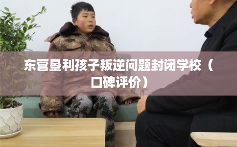 东营垦利孩子叛逆问题封闭学校（口碑评价）